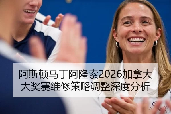 阿斯顿马丁阿隆索2026加拿大大奖赛维修策略调整深度分析