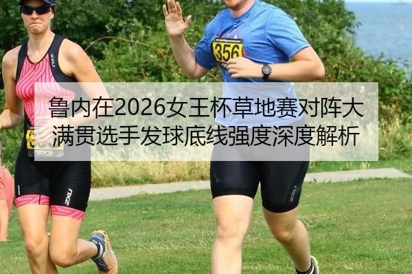 鲁内在2026女王杯草地赛对阵大满贯选手发球底线强度深度解析