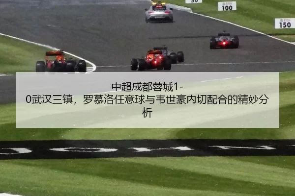 中超成都蓉城1-0武汉三镇，罗慕洛任意球与韦世豪内切配合的精妙分析